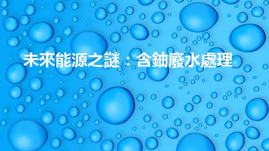 未來能源之謎：含鈾廢水處理，解鎖環(huán)境保護的關(guān)鍵？